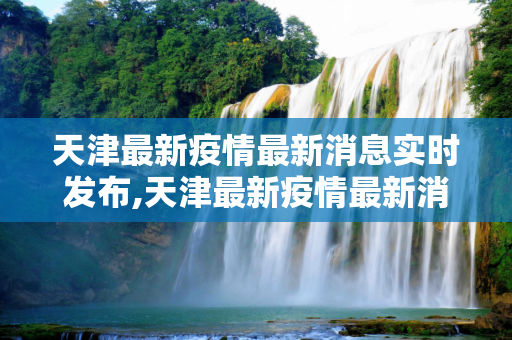 天津最新疫情最新消息实时发布,天津最新疫情最新消息实时发布