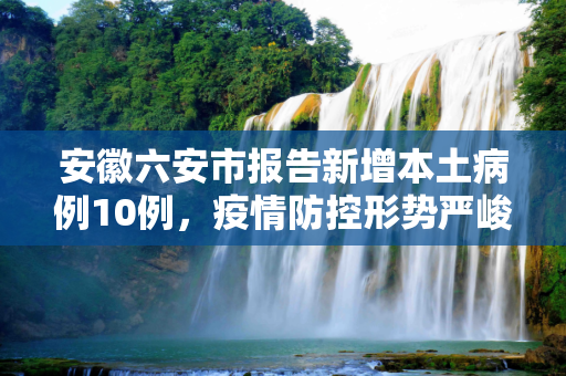 安徽六安市报告新增本土病例10例，疫情防控形势严峻,安徽六安新增本土病例10例