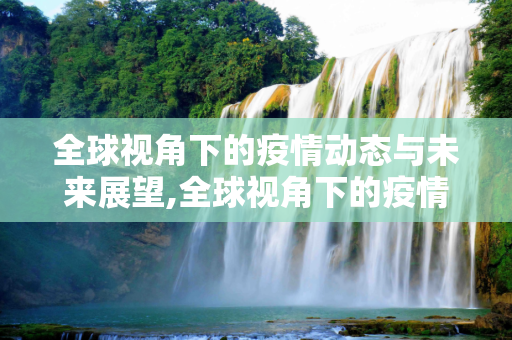 全球视角下的疫情动态与未来展望,全球视角下的疫情动态与未来展望