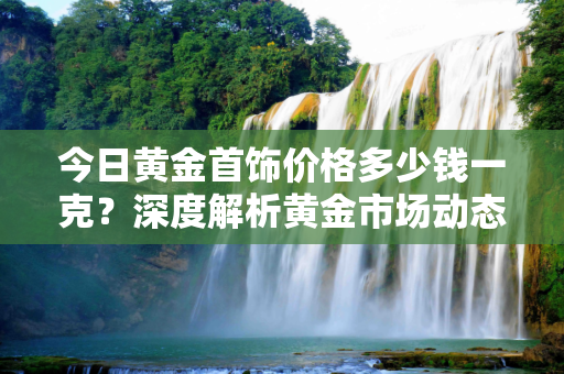 今日黄金首饰价格多少钱一克？深度解析黄金市场动态,今日黄金首饰价格多少钱一克