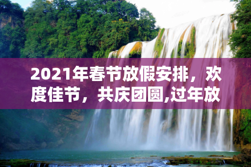 2021年春节放假安排，欢度佳节，共庆团圆,过年放假2021放假安排