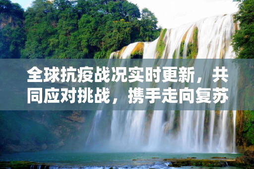 全球抗疫战况实时更新，共同应对挑战，携手走向复苏,全球抗疫战况实时更新