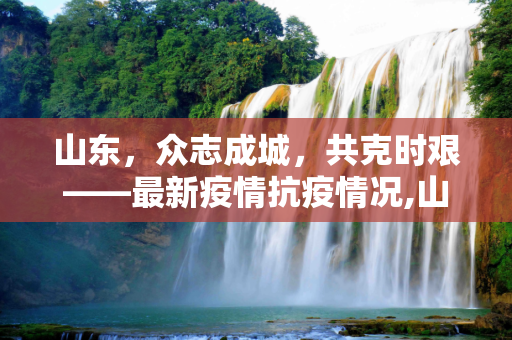 山东，众志成城，共克时艰——最新疫情抗疫情况,山东最新疫情抗疫情况