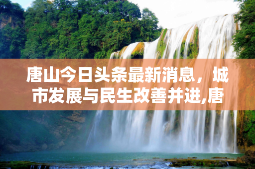 唐山今日头条最新消息，城市发展与民生改善并进,唐山今日头条最新消息