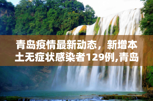 青岛疫情最新动态，新增本土无症状感染者129例,青岛新增本土无症状129例