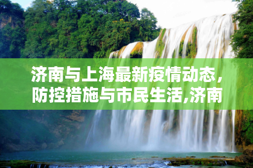 济南与上海最新疫情动态，防控措施与市民生活,济南上海最新疫情